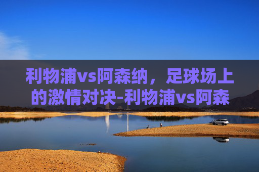 利物浦vs阿森纳，足球场上的激情对决-利物浦vs阿森纳前瞻