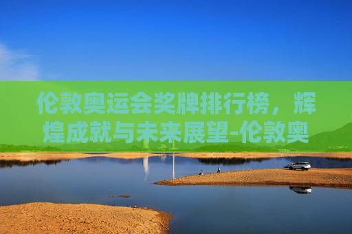 伦敦奥运会奖牌排行榜，辉煌成就与未来展望-伦敦奥运会奖牌榜排名奥运会奖牌榜排名