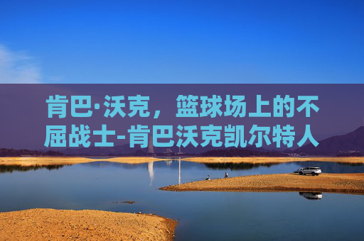 肯巴·沃克，篮球场上的不屈战士-肯巴沃克凯尔特人