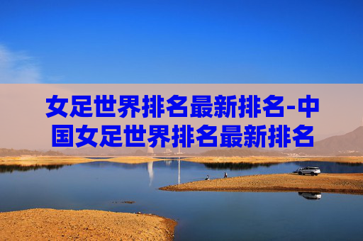 女足世界排名最新排名-中国女足世界排名最新排名