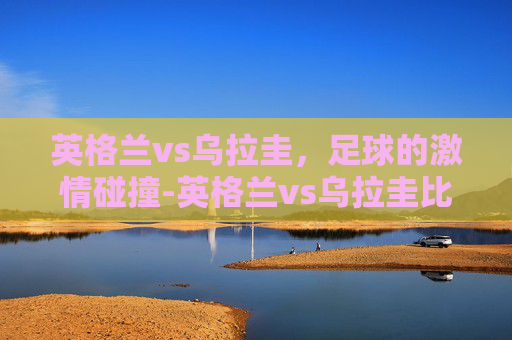 英格兰vs乌拉圭，足球的激情碰撞-英格兰vs乌拉圭比分结果