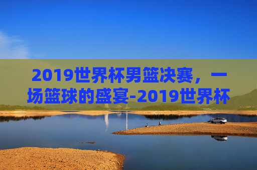 2019世界杯男篮决赛，一场篮球的盛宴-2019世界杯男篮决赛录像回放