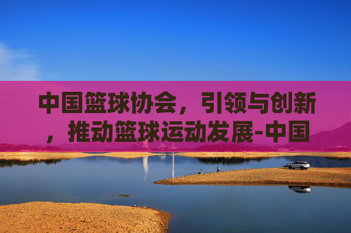 中国篮球协会，引领与创新，推动篮球运动发展-中国篮球协会官网