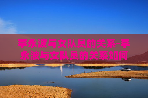 李永波与女队员的关系-李永波与女队员的关系如何