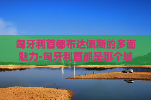匈牙利首都布达佩斯的多面魅力-匈牙利首都是哪个城市