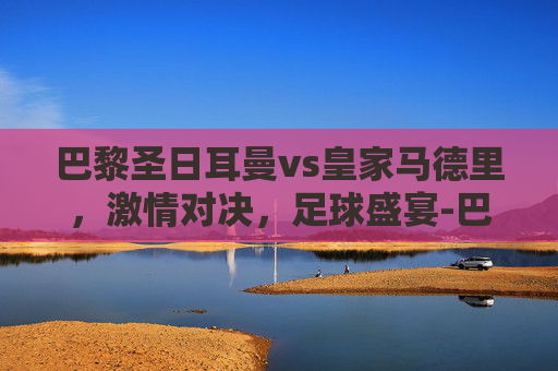 巴黎圣日耳曼vs皇家马德里，激情对决，足球盛宴-巴黎圣日耳曼vs皇家马德里比分预测