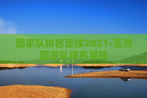 国家队排名足球2021-亚洲国家队排名足球