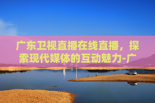 广东卫视直播在线直播，探索现代媒体的互动魅力-广东卫视直播在线直播行进大湾区