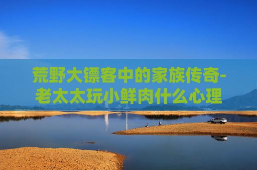 荒野大镖客中的家族传奇-老太太玩小鲜肉什么心理