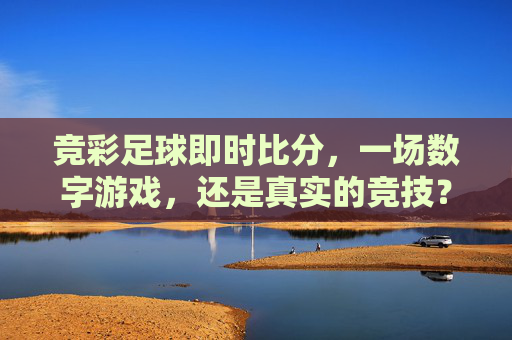 竞彩足球即时比分，一场数字游戏，还是真实的竞技？-竞彩足球即时比分新浪网