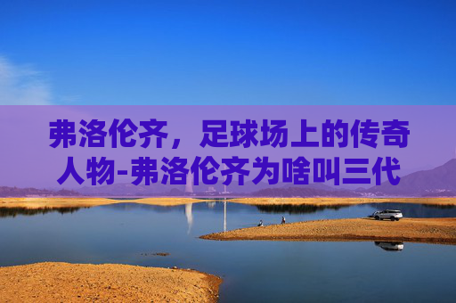 弗洛伦齐，足球场上的传奇人物-弗洛伦齐为啥叫三代目