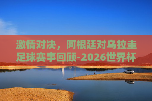 激情对决，阿根廷对乌拉圭足球赛事回顾-2026世界杯阿根廷对乌拉圭
