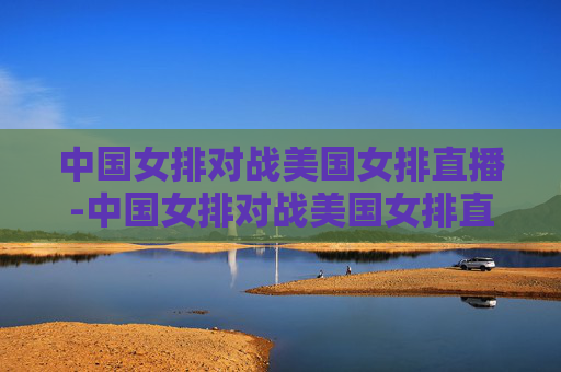 中国女排对战美国女排直播-中国女排对战美国女排直播录像
