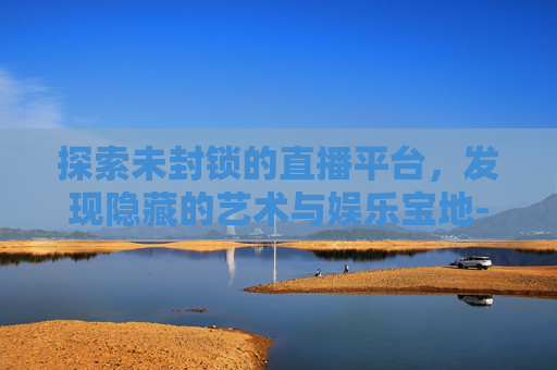 探索未封锁的直播平台，发现隐藏的艺术与娱乐宝地-推荐几个没封的直播平台