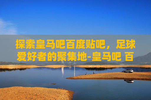 探索皇马吧百度贴吧，足球爱好者的聚集地-皇马吧 百度贴吧官网