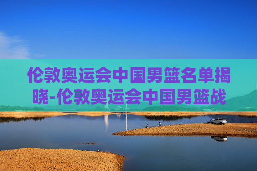 伦敦奥运会中国男篮名单揭晓-伦敦奥运会中国男篮战绩及排名