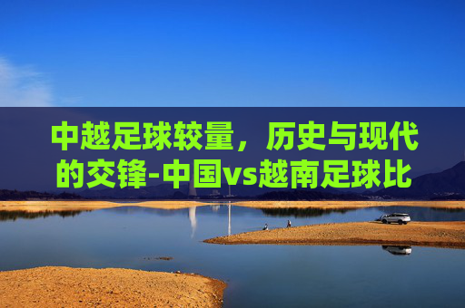 中越足球较量，历史与现代的交锋-中国vs越南足球比赛结果