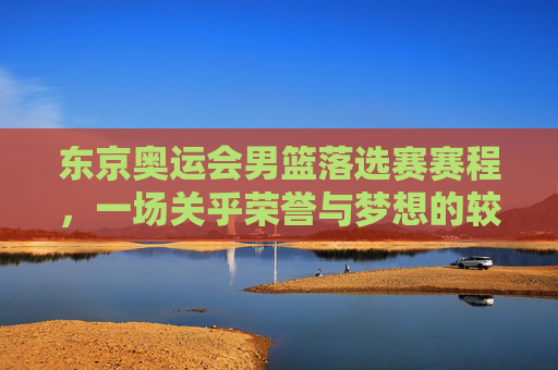 东京奥运会男篮落选赛赛程，一场关乎荣誉与梦想的较量-东京奥运会男篮落选赛赛程安排