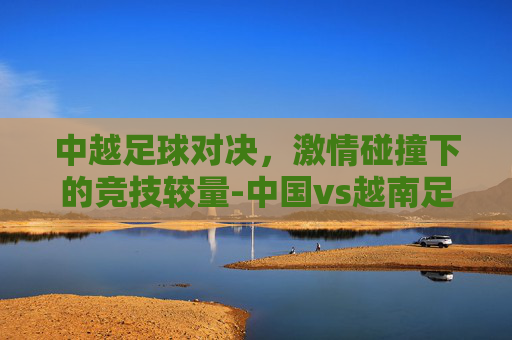 中越足球对决，激情碰撞下的竞技较量-中国vs越南足球比赛回放