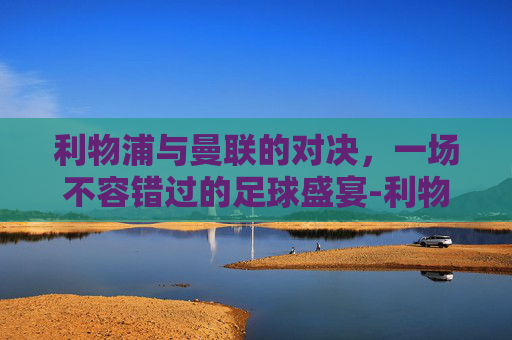 利物浦与曼联的对决，一场不容错过的足球盛宴-利物浦曼联直播在线看