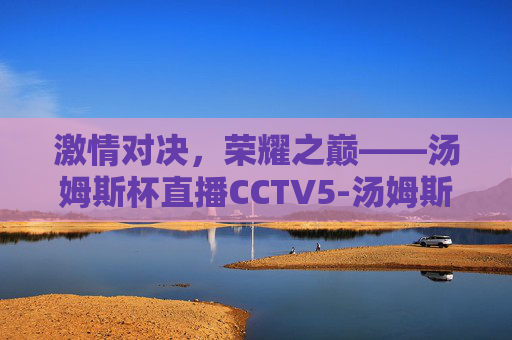 激情对决，荣耀之巅——汤姆斯杯直播CCTV5-汤姆斯杯直播时间