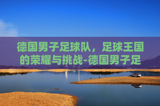 德国男子足球队，足球王国的荣耀与挑战-德国男子足球队主教练