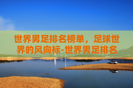 世界男足排名榜单，足球世界的风向标-世界男足排名一览表