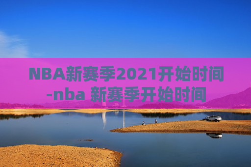NBA新赛季2021开始时间-nba 新赛季开始时间