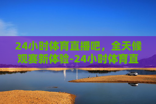 24小时体育直播吧，全天候观赛新体验-24小时体育直播吧免费观看