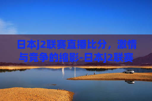 日本j2联赛直播比分，激情与竞争的缩影-日本j2联赛比分ds