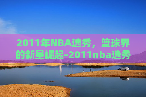 2011年NBA选秀，篮球界的新星崛起-2011nba选秀顺位排行