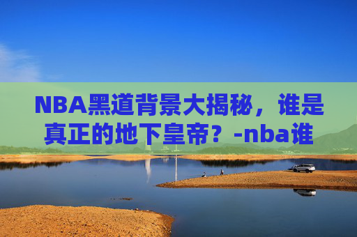 NBA黑道背景大揭秘，谁是真正的地下皇帝？-nba谁的黑道背景最厉害知乎