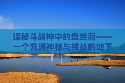 探秘斗战神中的盘丝洞——一个充满神秘与挑战的地下世界-斗战神盘丝洞中级怎么打