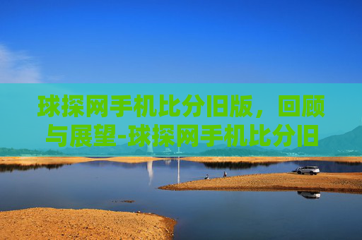 球探网手机比分旧版，回顾与展望-球探网手机比分旧版本
