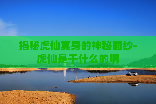 揭秘虎仙真身的神秘面纱-虎仙是干什么的啊
