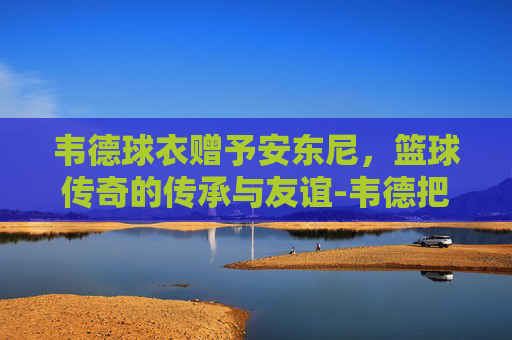 韦德球衣赠予安东尼，篮球传奇的传承与友谊-韦德把球衣给安东尼