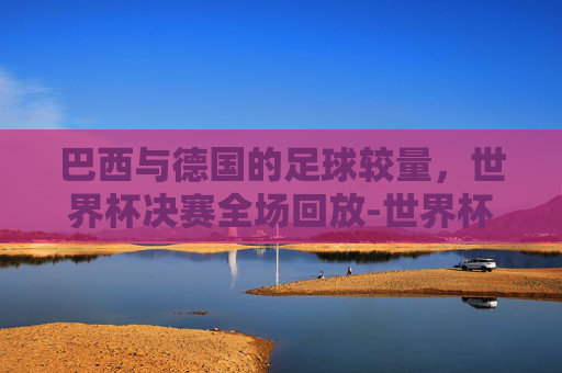 巴西与德国的足球较量，世界杯决赛全场回放-世界杯巴西vs德国全场回放直播