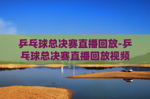 乒乓球总决赛直播回放-乒乓球总决赛直播回放视频