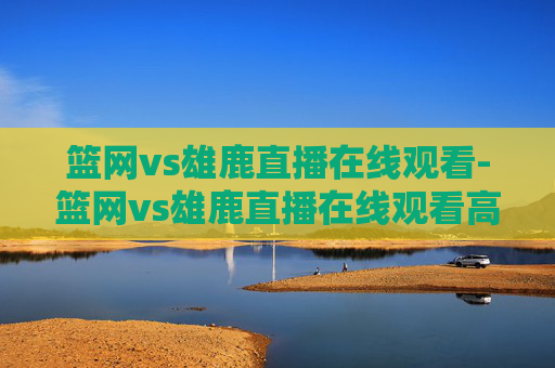 篮网vs雄鹿直播在线观看-篮网vs雄鹿直播在线观看高清