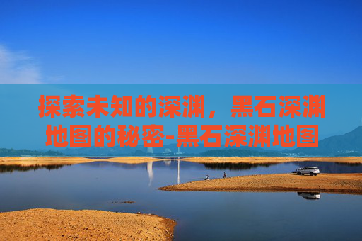 探索未知的深渊，黑石深渊地图的秘密-黑石深渊地图全图详细