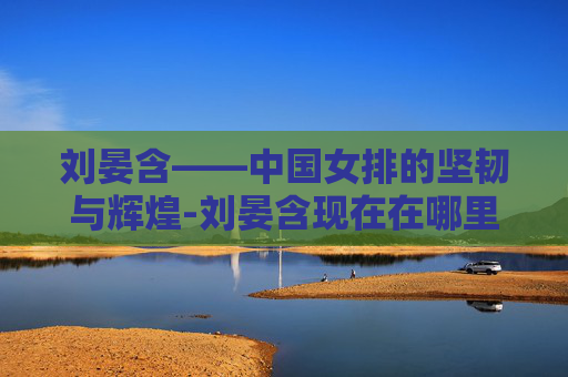 刘晏含——中国女排的坚韧与辉煌-刘晏含现在在哪里打球