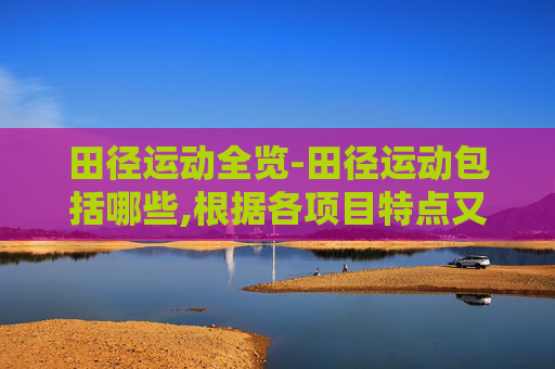 田径运动全览-田径运动包括哪些,根据各项目特点又分为哪两大类