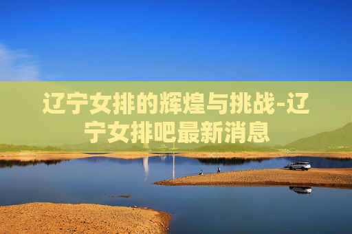 辽宁女排的辉煌与挑战-辽宁女排吧最新消息