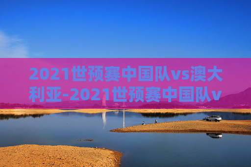2021世预赛中国队vs澳大利亚-2021世预赛中国队vs澳大利亚比分