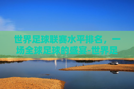 世界足球联赛水平排名，一场全球足球的盛宴-世界足球联赛水平排名表