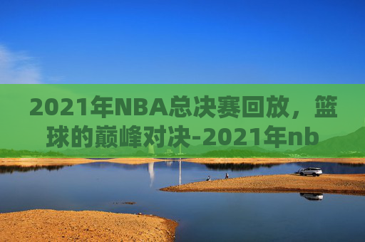 2021年NBA总决赛回放，篮球的巅峰对决-2021年nba总决赛回放录像