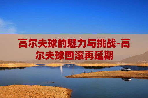 高尔夫球的魅力与挑战-高尔夫球回滚再延期