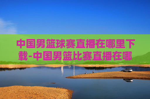 中国男篮球赛直播在哪里下载-中国男篮比赛直播在哪