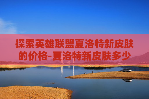 探索英雄联盟夏洛特新皮肤的价格-夏洛特新皮肤多少钱能抽到