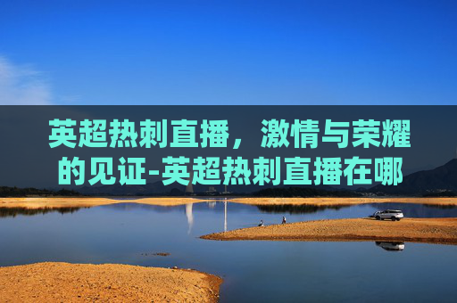 英超热刺直播，激情与荣耀的见证-英超热刺直播在哪看